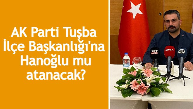 AK Parti Tuşba İlçe Başkanlığı'na Hanoğlu mu atanacak?