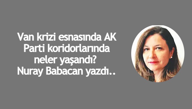 Van krizi esnasında AK Parti koridorlarında neler yaşandı? Nuray Babacan yazdı..
