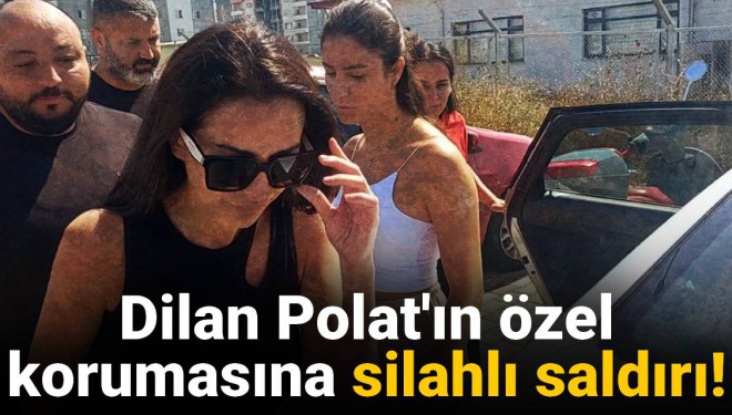 Dilan Polat’ın koruması silahlı saldırıya uğradı